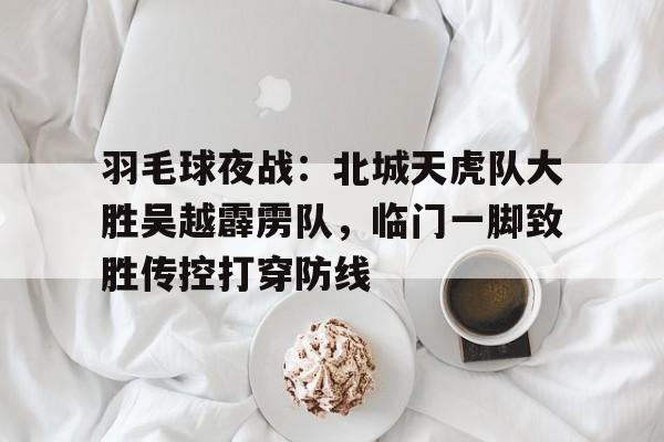 关于羽毛球夜战：北城天虎队大胜吴越霹雳队，临门一脚致胜传控打穿防线的信息-爱游戏入口