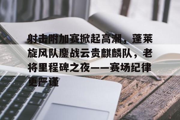射击附加赛掀起高潮，蓬莱旋风队鏖战云贵麒麟队，老将里程碑之夜——赛场纪律更严谨-爱游戏